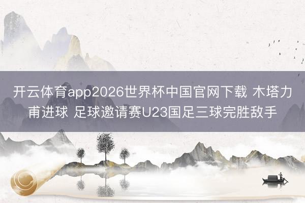 开云体育app2026世界杯中国官网下载 木塔力甫进球 足球邀请赛U23国足三球完胜敌手