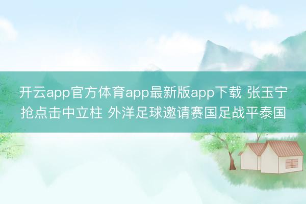 开云app官方体育app最新版app下载 张玉宁抢点击中立柱 外洋足球邀请赛国足战平泰国