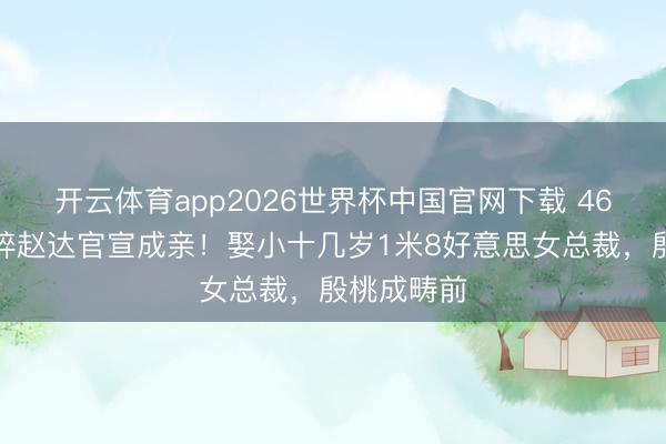 开云体育app2026世界杯中国官网下载 46岁黄金破碎赵达官宣成亲！娶小十几岁1米8好意思女总裁，殷桃成畴前