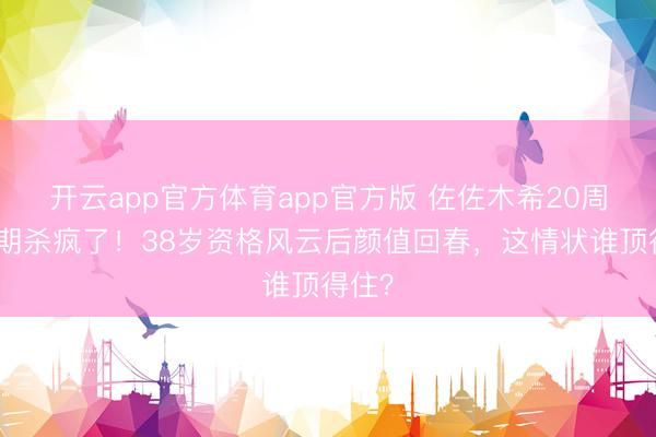 开云app官方体育app官方版 佐佐木希20周年日期杀疯了！38岁资格风云后颜值回春，这情状谁顶得住？