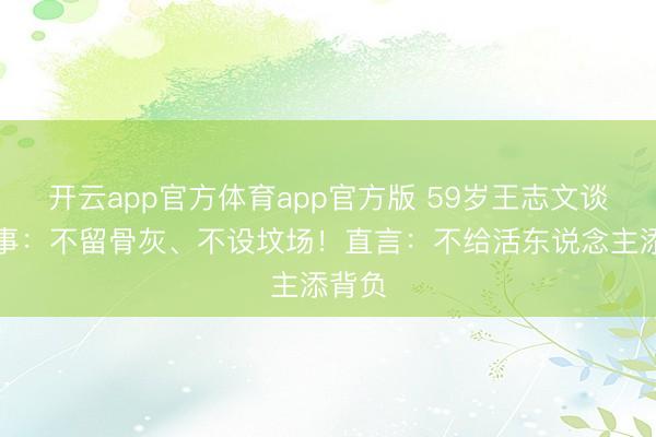 开云app官方体育app官方版 59岁王志文谈死后事：不留骨灰、不设坟场！直言：不给活东说念主添背负