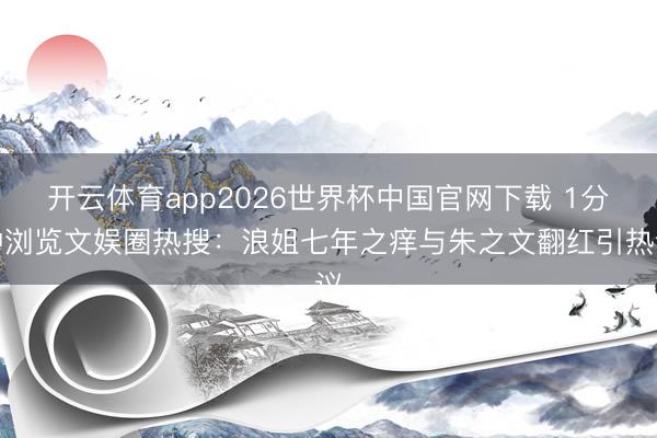 开云体育app2026世界杯中国官网下载 1分钟浏览文娱圈热搜：浪姐七年之痒与朱之文翻红引热议