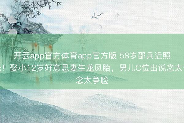 开云app官方体育app官方版 58岁邵兵近照曝光！娶小12岁好意思妻生龙凤胎，男儿C位出说念太争脸