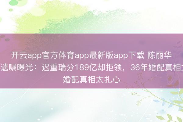 开云app官方体育app最新版app下载 陈丽华589亿遗嘱曝光:迟重瑞分189亿却拒领,36年婚配真相太扎心