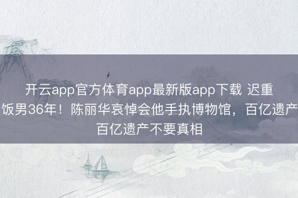开云app官方体育app最新版app下载 迟重瑞被骂软饭男36年！陈丽华哀悼会他手执博物馆，百亿遗产不要真相