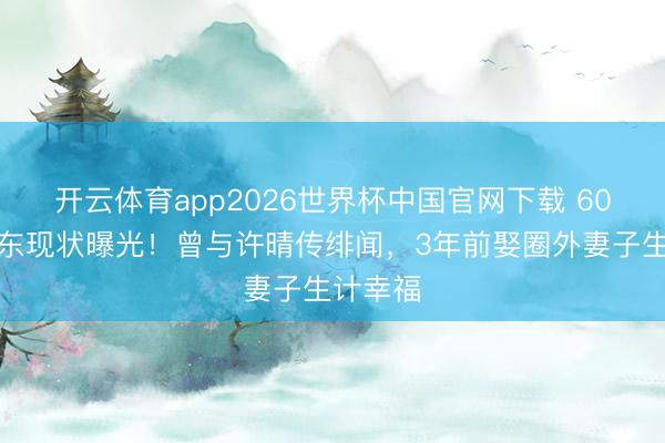 开云体育app2026世界杯中国官网下载 60岁米学东现状曝光！曾与许晴传绯闻，3年前娶圈外妻子生计幸福