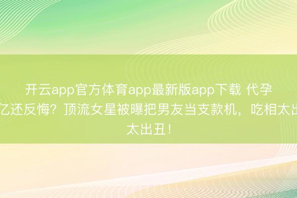 开云app官方体育app最新版app下载 代孕要3亿还反悔？顶流女星被曝把男友当支款机，吃相太出丑！