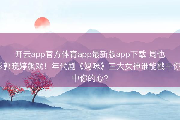 开云app官方体育app最新版app下载 周也关晓彤郭晓婷飙戏！年代剧《妈咪》三大女神谁能戳中你的心？