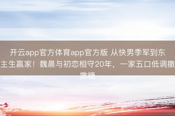 开云app官方体育app官方版 从快男季军到东谈主生赢家！魏晨与初恋相守20年，一家五口低调撒糖