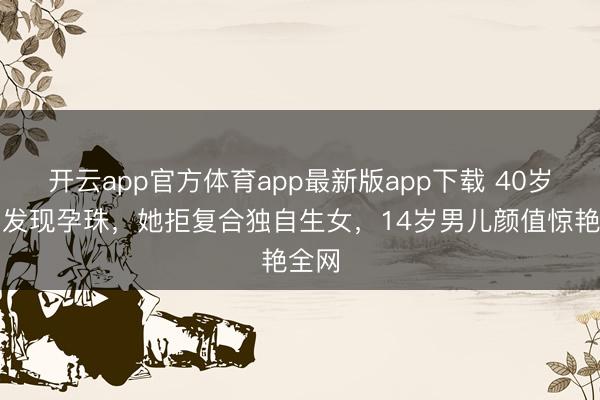 开云app官方体育app最新版app下载 40岁仳离发现孕珠，她拒复合独自生女，14岁男儿颜值惊艳全网