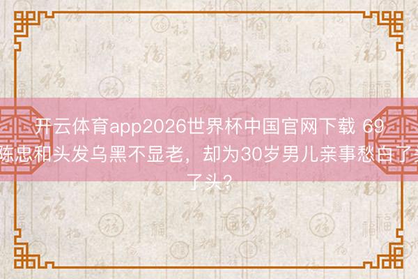 开云体育app2026世界杯中国官网下载 69岁陈忠和头发乌黑不显老，却为30岁男儿亲事愁白了头？