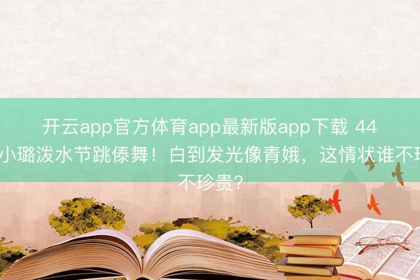 开云app官方体育app最新版app下载 44岁李小璐泼水节跳傣舞！白到发光像青娥，这情状谁不珍贵？