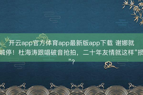 开云app官方体育app最新版app下载 谢娜就地喊停！杜海涛跟唱破音抢拍，二十年友情就这样“损”？