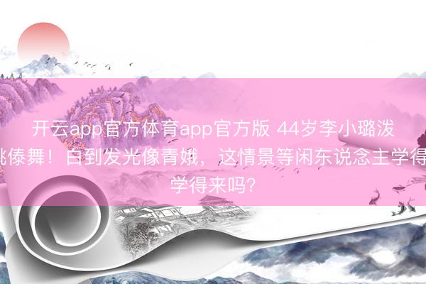 开云app官方体育app官方版 44岁李小璐泼水节跳傣舞！白到发光像青娥，这情景等闲东说念主学得来吗？