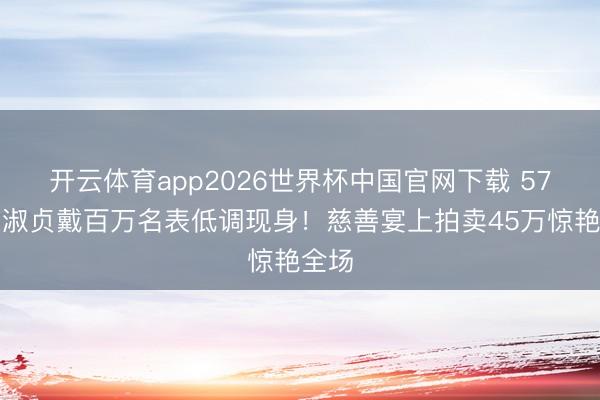 开云体育app2026世界杯中国官网下载 57岁邱淑贞戴百万名表低调现身！慈善宴上拍卖45万惊艳全场