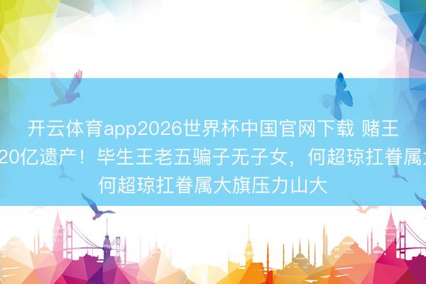 开云体育app2026世界杯中国官网下载 赌王三女离世留120亿遗产！毕生王老五骗子无子女，何超琼扛眷属大旗压力山大