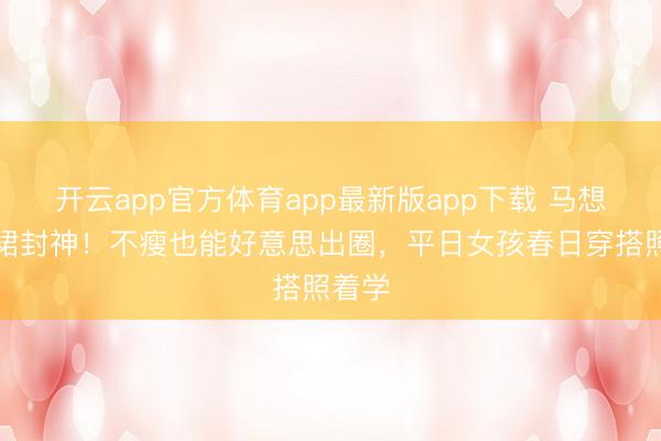 开云app官方体育app最新版app下载 马想纯白裙封神！不瘦也能好意思出圈，平日女孩春日穿搭照着学