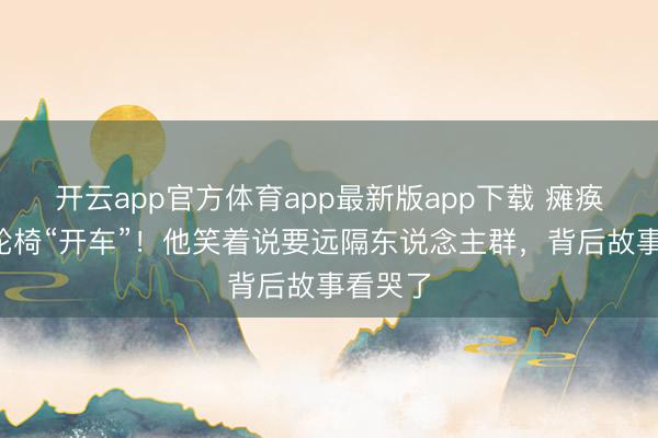 开云app官方体育app最新版app下载 瘫痪4年靠轮椅“开车”！他笑着说要远隔东说念主群，背后故事看哭了