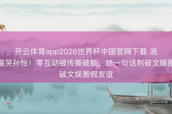 开云体育app2026世界杯中国官网下载 浪姐赛制逼哭孙怡！零互动被传撕破脸，她一句话刺破文娱圈假友谊