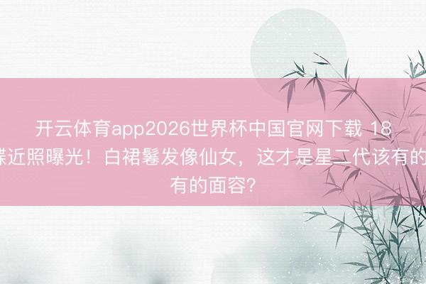 开云体育app2026世界杯中国官网下载 18岁森碟近照曝光！白裙鬈发像仙女，这才是星二代该有的面容？