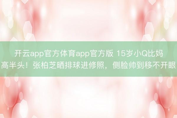 开云app官方体育app官方版 15岁小Q比妈高半头！张柏芝晒排球进修照，侧脸帅到移不开眼