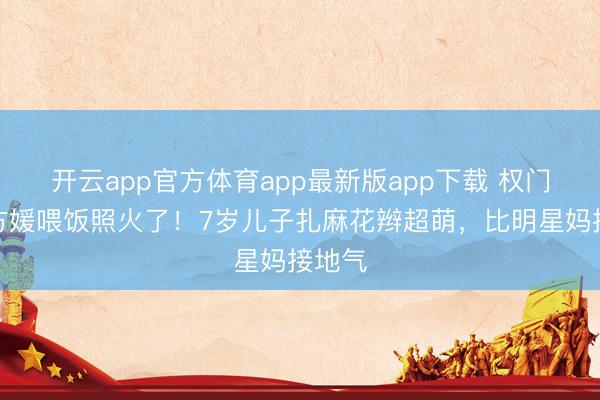 开云app官方体育app最新版app下载 权门媳妇方媛喂饭照火了！7岁儿子扎麻花辫超萌，比明星妈接地气