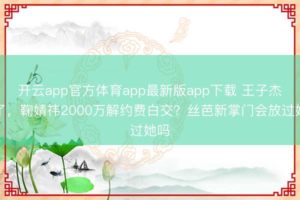 开云app官方体育app最新版app下载 王子杰走了，鞠婧祎2000万解约费白交？丝芭新掌门会放过她吗