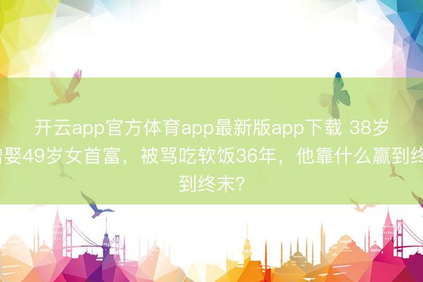 开云app官方体育app最新版app下载 38岁唐僧娶49岁女首富，被骂吃软饭36年，他靠什么赢到终末？