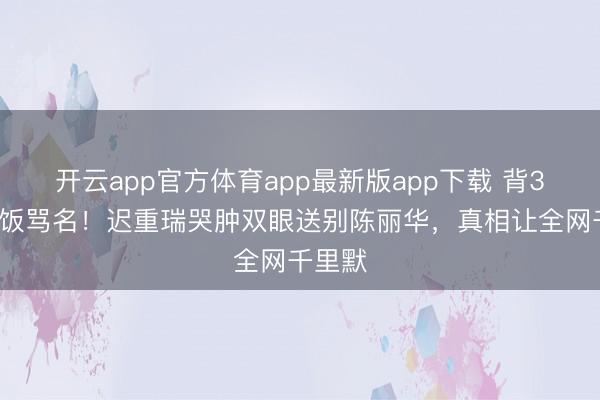 开云app官方体育app最新版app下载 背36年软饭骂名！迟重瑞哭肿双眼送别陈丽华，真相让全网千里默
