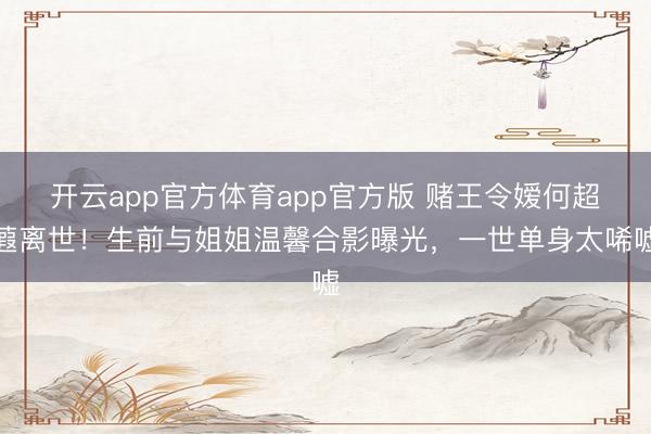 开云app官方体育app官方版 赌王令嫒何超蕸离世！生前与姐姐温馨合影曝光，一世单身太唏嘘
