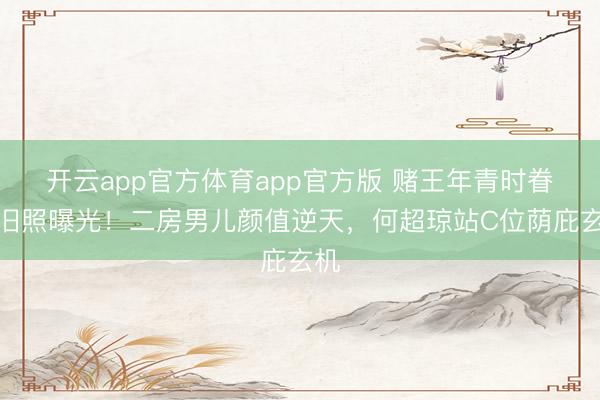 开云app官方体育app官方版 赌王年青时眷属旧照曝光！二房男儿颜值逆天，何超琼站C位荫庇玄机