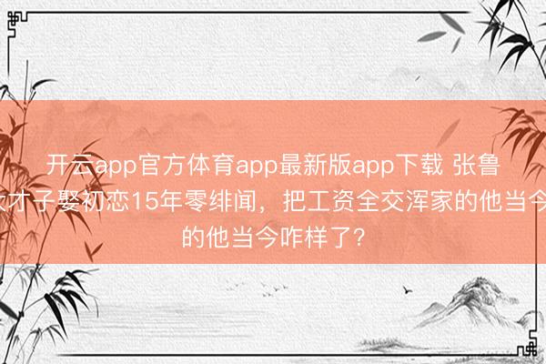 开云app官方体育app最新版app下载 张鲁一：北大才子娶初恋15年零绯闻，把工资全交浑家的他当今咋样了？