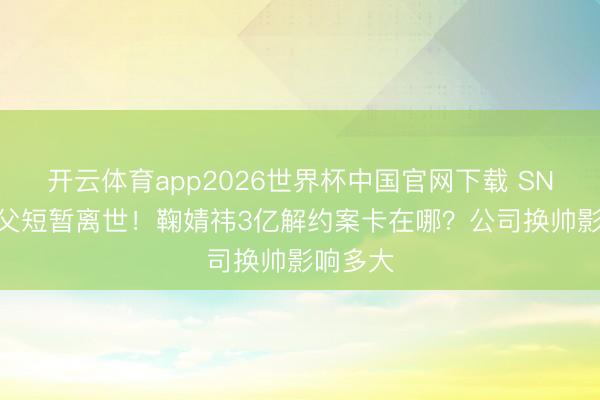 开云体育app2026世界杯中国官网下载 SNH48教父短暂离世！鞠婧祎3亿解约案卡在哪？公司换帅影响多大