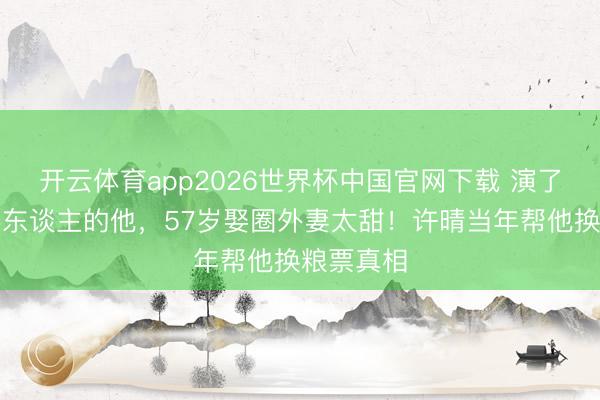 开云体育app2026世界杯中国官网下载 演了一辈子坏东谈主的他，57岁娶圈外妻太甜！许晴当年帮他换粮票真相