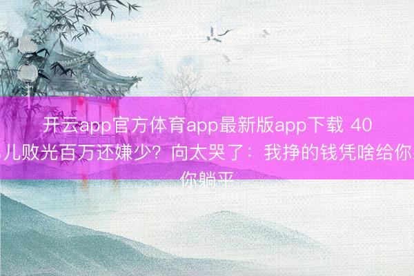 开云app官方体育app最新版app下载 40岁男儿败光百万还嫌少？向太哭了：我挣的钱凭啥给你躺平