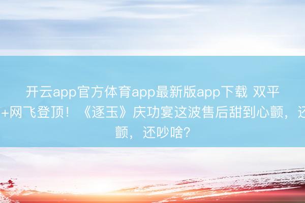 开云app官方体育app最新版app下载 双平台破万+网飞登顶！《逐玉》庆功宴这波售后甜到心颤，还吵啥？