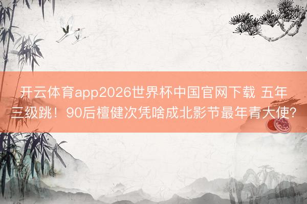 开云体育app2026世界杯中国官网下载 五年三级跳！90后檀健次凭啥成北影节最年青大使？
