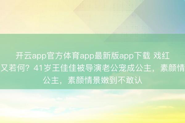 开云app官方体育app最新版app下载 戏红东说念主不红又若何？41岁王佳佳被导演老公宠成公主，素颜情景嫩到不敢认
