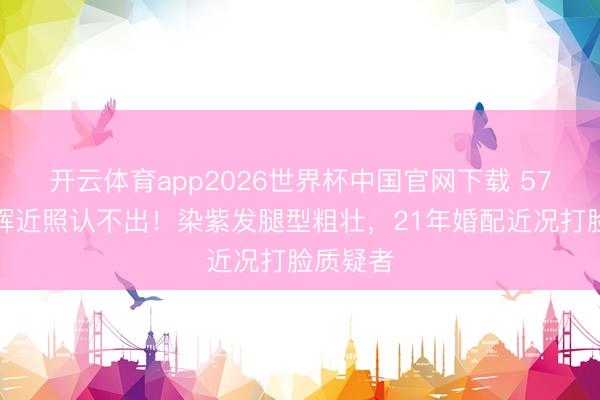开云体育app2026世界杯中国官网下载 57岁许戈辉近照认不出！染紫发腿型粗壮，21年婚配近况打脸质疑者