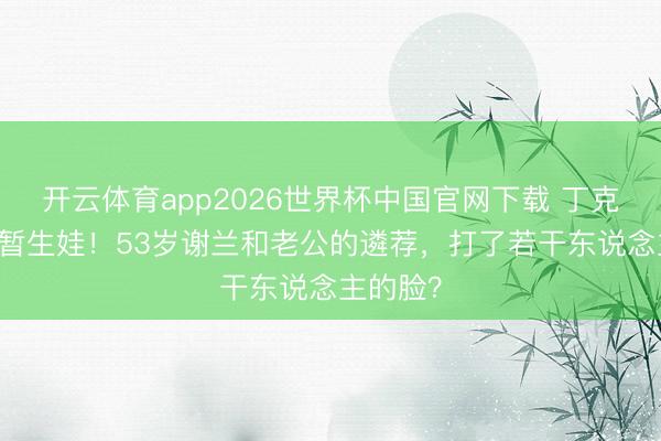 开云体育app2026世界杯中国官网下载 丁克11年短暂生娃！53岁谢兰和老公的遴荐，打了若干东说念主的脸？