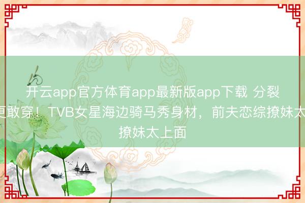 开云app官方体育app最新版app下载 分裂4年更敢穿！TVB女星海边骑马秀身材，前夫恋综撩妹太上面