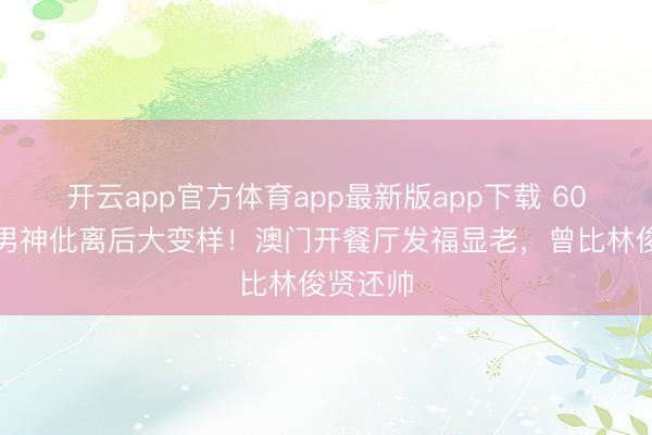 开云app官方体育app最新版app下载 60岁亚视男神仳离后大变样!澳门开餐厅发福显老,曾比林俊贤还帅