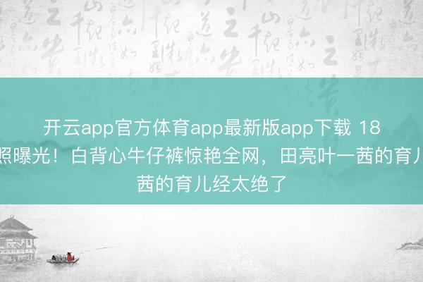 开云app官方体育app最新版app下载 18岁森碟近照曝光！白背心牛仔裤惊艳全网，田亮叶一茜的育儿经太绝了