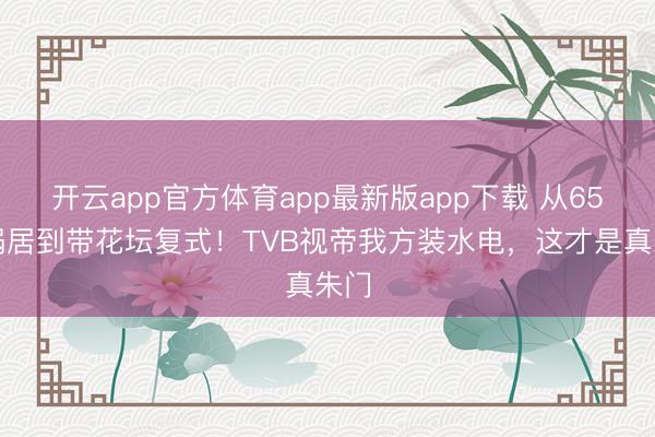 开云app官方体育app最新版app下载 从65㎡蜗居到带花坛复式！TVB视帝我方装水电，这才是真朱门