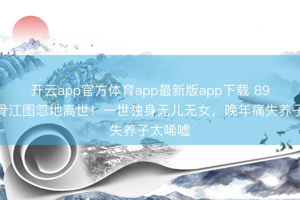 开云app官方体育app最新版app下载 89岁老戏骨江图忽地离世！一世独身无儿无女，晚年痛失养子太唏嘘