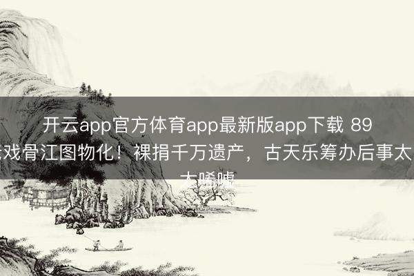 开云app官方体育app最新版app下载 89岁老戏骨江图物化！裸捐千万遗产，古天乐筹办后事太唏嘘