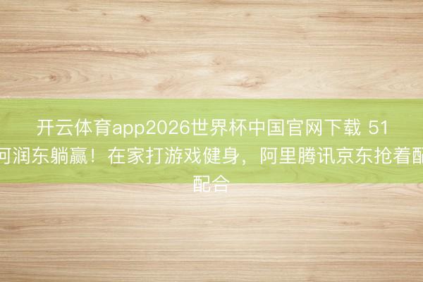 开云体育app2026世界杯中国官网下载 51岁何润东躺赢！在家打游戏健身，阿里腾讯京东抢着配合