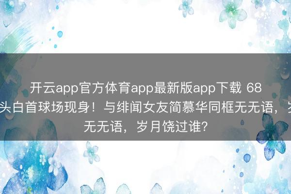 开云app官方体育app最新版app下载 68岁戚其义满头白首球场现身！与绯闻女友简慕华同框无无语，岁月饶过谁？