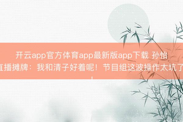 开云app官方体育app最新版app下载 孙怡直播摊牌：我和清子好着呢！节目组这波操作太坑了！