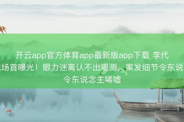 开云app官方体育app最新版app下载 李代沫被捕现场首曝光！眼力迷离认不出观测，案发细节令东说念主唏嘘